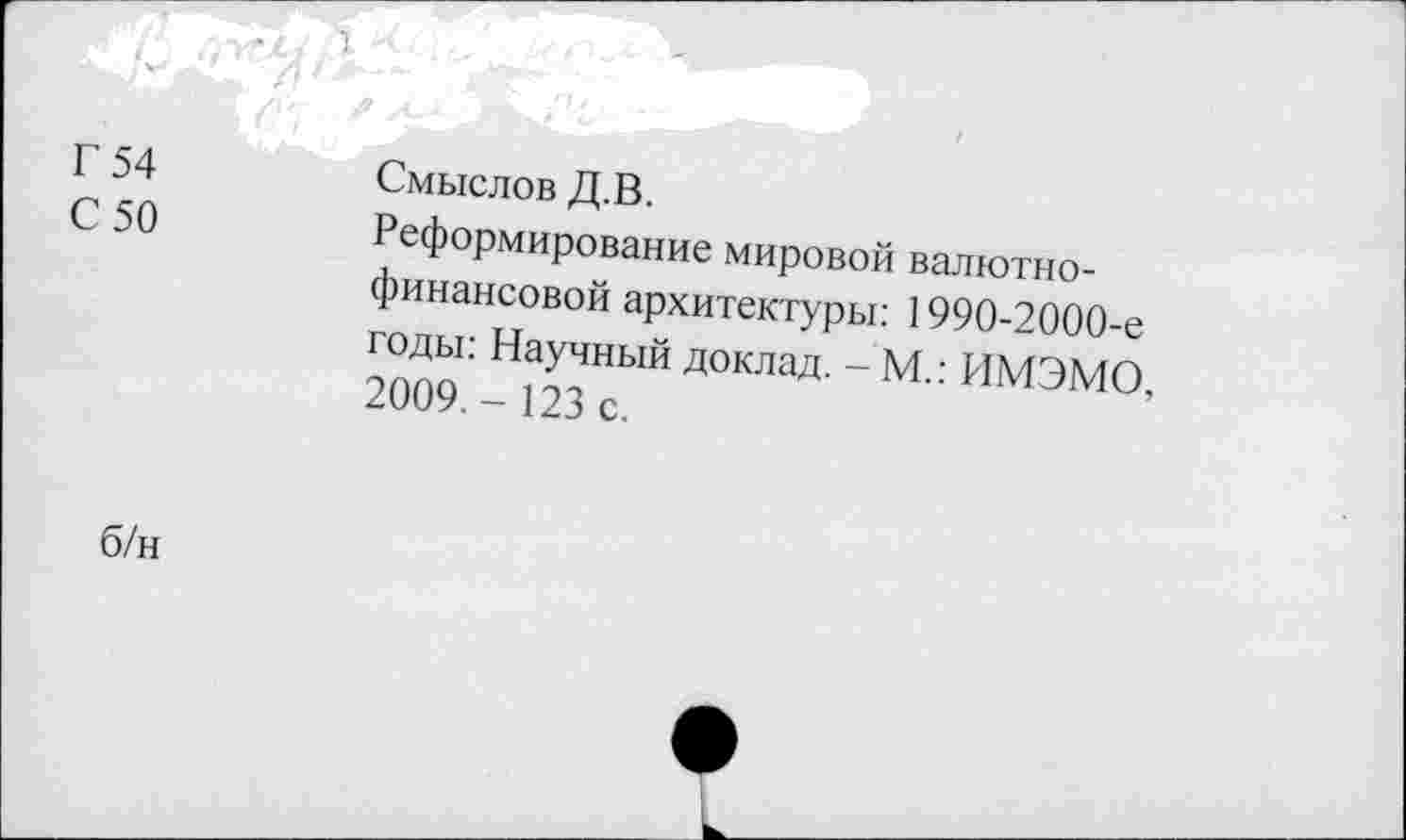 ﻿-	угхтД д/»- -
Г 54 С 50	Смыслов Д.В. Реформирование мировой валютнофинансовой архитектуры: 1990-2000-е годы: Научный доклад. - М.: ИМЭМО, 2009.- 123 с.
б/н